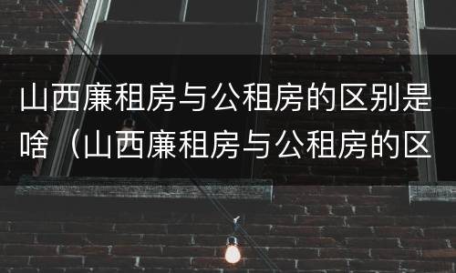 山西廉租房与公租房的区别是啥（山西廉租房与公租房的区别是啥呢）
