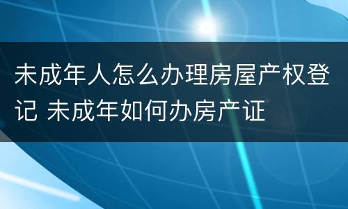 未成年人怎么办理房屋产权登记 未成年如何办房产证