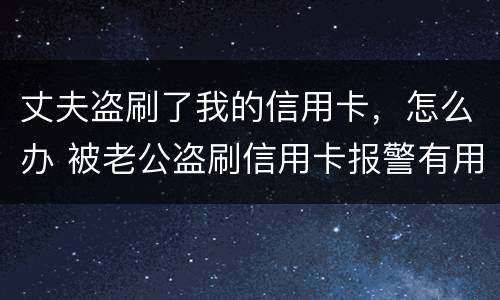 丈夫盗刷了我的信用卡，怎么办 被老公盗刷信用卡报警有用吗