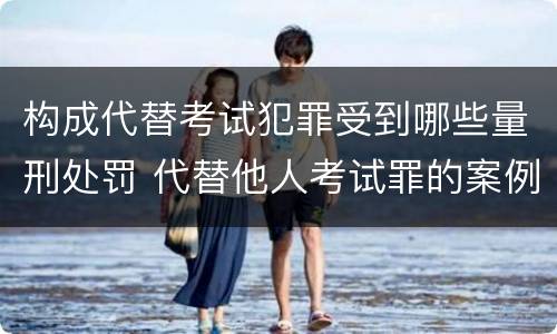 构成代替考试犯罪受到哪些量刑处罚 代替他人考试罪的案例