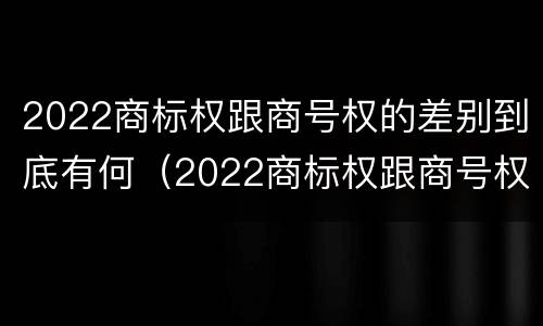 2022商标权跟商号权的差别到底有何（2022商标权跟商号权的差别到底有何区别）