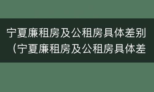 宁夏廉租房及公租房具体差别（宁夏廉租房及公租房具体差别在哪）