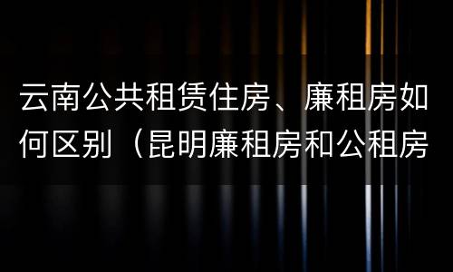 云南公共租赁住房、廉租房如何区别（昆明廉租房和公租房的区别）