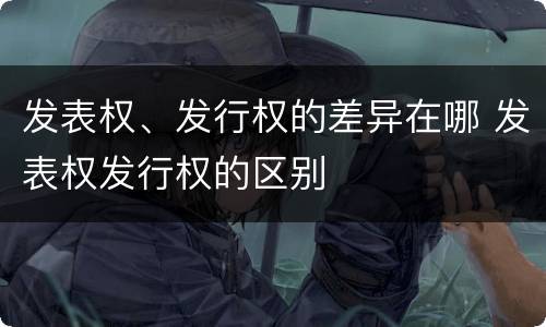 发表权、发行权的差异在哪 发表权发行权的区别