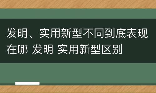 发明、实用新型不同到底表现在哪 发明 实用新型区别