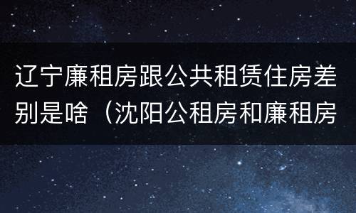 辽宁廉租房跟公共租赁住房差别是啥（沈阳公租房和廉租房的区别）