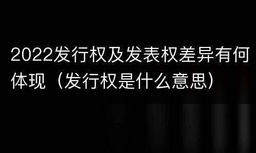 2022发行权及发表权差异有何体现（发行权是什么意思）