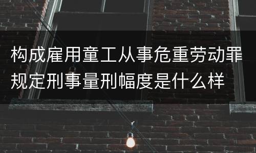 构成雇用童工从事危重劳动罪规定刑事量刑幅度是什么样