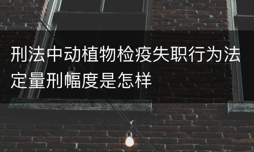 刑法中动植物检疫失职行为法定量刑幅度是怎样