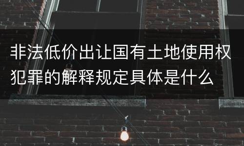 非法低价出让国有土地使用权犯罪的解释规定具体是什么