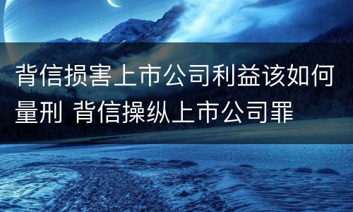 背信损害上市公司利益该如何量刑 背信操纵上市公司罪