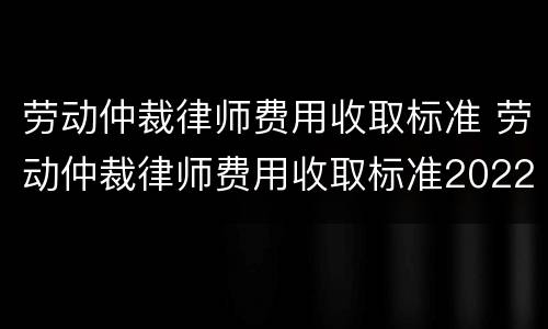 劳动仲裁律师费用收取标准 劳动仲裁律师费用收取标准2022