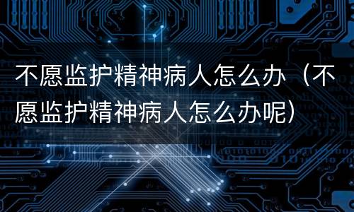 不愿监护精神病人怎么办（不愿监护精神病人怎么办呢）