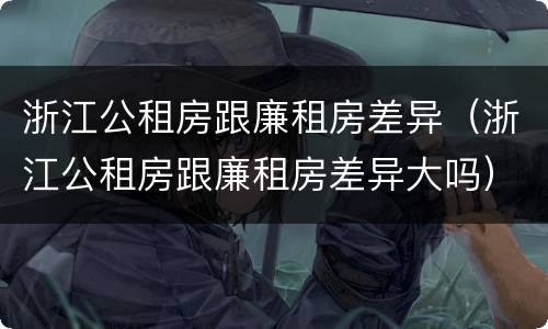 浙江公租房跟廉租房差异（浙江公租房跟廉租房差异大吗）