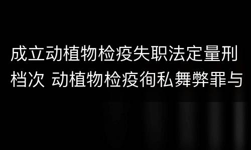 成立动植物检疫失职法定量刑档次 动植物检疫徇私舞弊罪与动植物检疫失职罪的区别在于