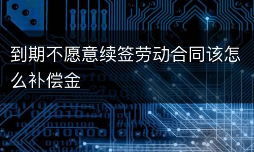 到期不愿意续签劳动合同该怎么补偿金
