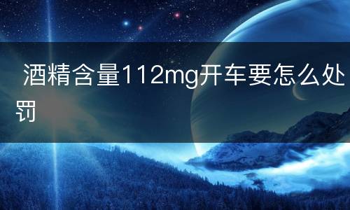  酒精含量112mg开车要怎么处罚
