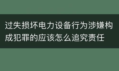 过失损坏电力设备行为涉嫌构成犯罪的应该怎么追究责任
