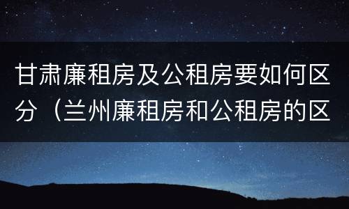 甘肃廉租房及公租房要如何区分（兰州廉租房和公租房的区别）