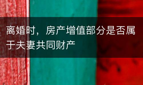 离婚时，房产增值部分是否属于夫妻共同财产