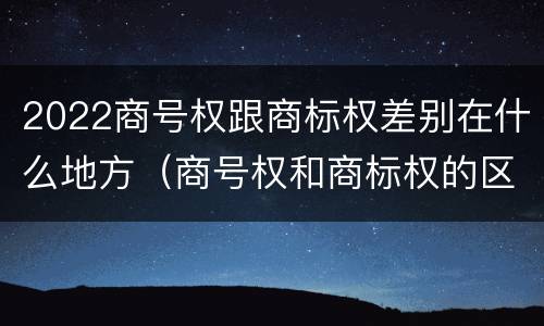2022商号权跟商标权差别在什么地方（商号权和商标权的区别）