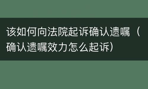 该如何向法院起诉确认遗嘱（确认遗嘱效力怎么起诉）