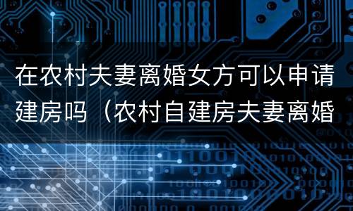 在农村夫妻离婚女方可以申请建房吗（农村自建房夫妻离婚怎么判）
