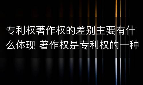 专利权著作权的差别主要有什么体现 著作权是专利权的一种吗