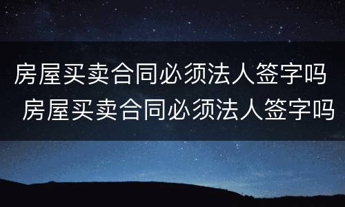 房屋买卖合同必须法人签字吗 房屋买卖合同必须法人签字吗