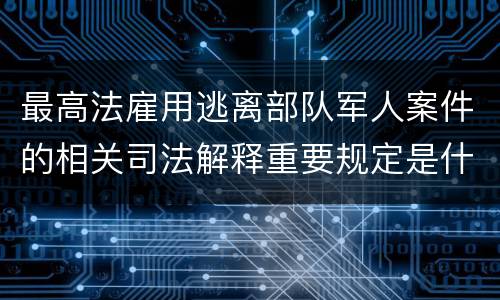 最高法雇用逃离部队军人案件的相关司法解释重要规定是什么