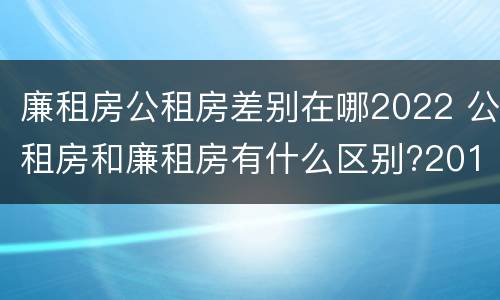 廉租房公租房差别在哪2022 公租房和廉租房有什么区别?2019年的