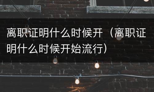 离职证明什么时候开（离职证明什么时候开始流行）