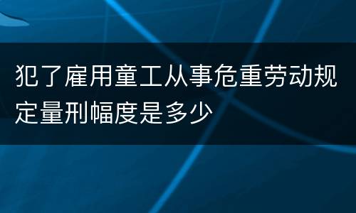 犯了雇用童工从事危重劳动规定量刑幅度是多少