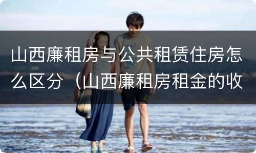 山西廉租房与公共租赁住房怎么区分（山西廉租房租金的收费标准）