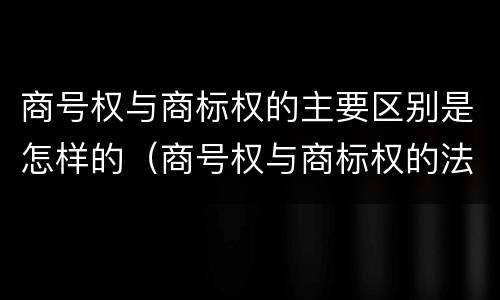 商号权与商标权的主要区别是怎样的（商号权与商标权的法律冲突与解决）