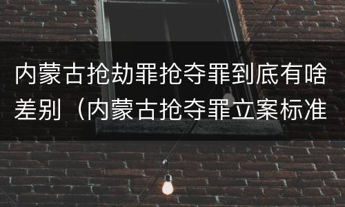 内蒙古抢劫罪抢夺罪到底有啥差别（内蒙古抢夺罪立案标准）