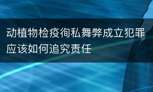 动植物检疫徇私舞弊成立犯罪应该如何追究责任