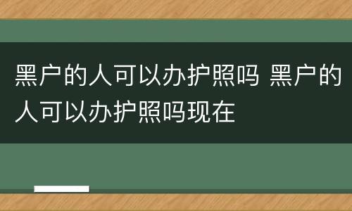 黑户的人可以办护照吗 黑户的人可以办护照吗现在