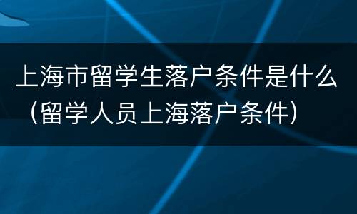 上海市留学生落户条件是什么（留学人员上海落户条件）