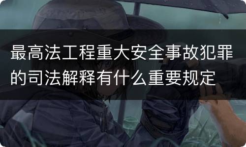 最高法工程重大安全事故犯罪的司法解释有什么重要规定