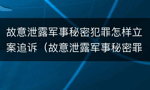故意泄露军事秘密犯罪怎样立案追诉（故意泄露军事秘密罪案例）