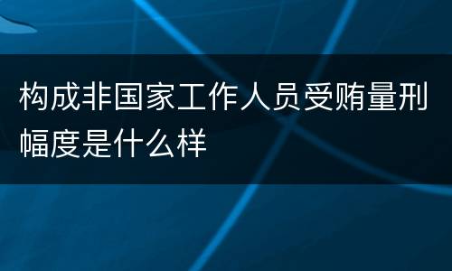 构成非国家工作人员受贿量刑幅度是什么样