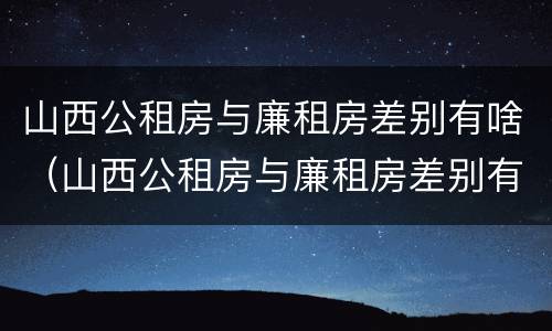 山西公租房与廉租房差别有啥（山西公租房与廉租房差别有啥区别）