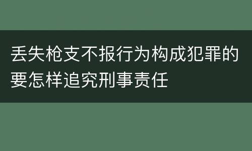 丢失枪支不报行为构成犯罪的要怎样追究刑事责任