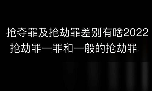 抢夺罪及抢劫罪差别有啥2022 抢劫罪一罪和一般的抢劫罪