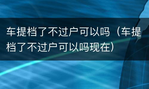 车提档了不过户可以吗（车提档了不过户可以吗现在）