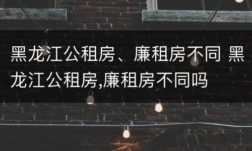 黑龙江公租房、廉租房不同 黑龙江公租房,廉租房不同吗