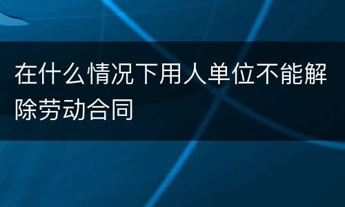 在什么情况下用人单位不能解除劳动合同