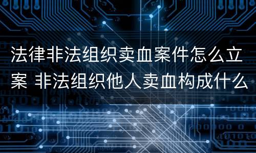 法律非法组织卖血案件怎么立案 非法组织他人卖血构成什么罪