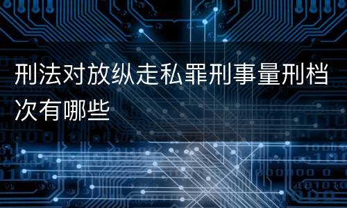 刑法对放纵走私罪刑事量刑档次有哪些